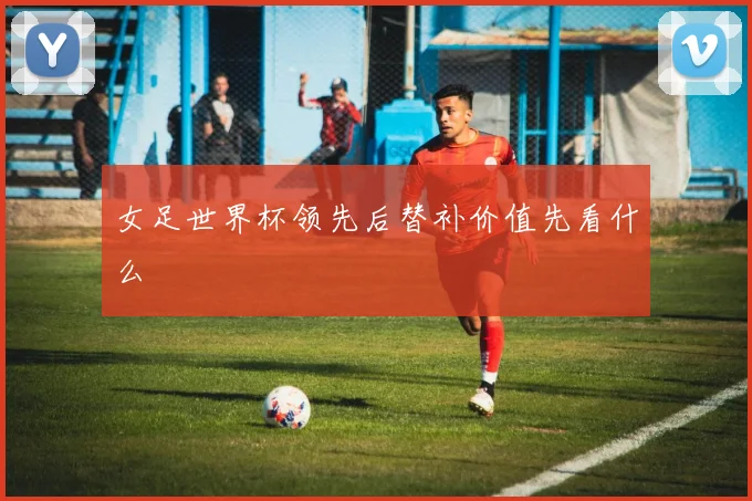 女足世界杯领先后替补价值先看什么