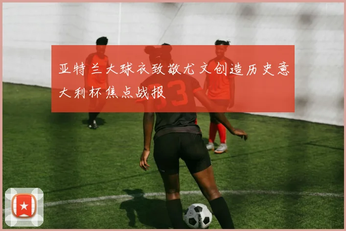 亚特兰大球衣致敬尤文创造历史意大利杯焦点战报
