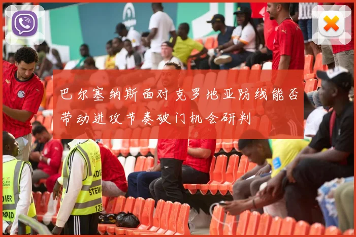 巴尔塞纳斯面对克罗地亚防线能否带动进攻节奏破门机会研判
