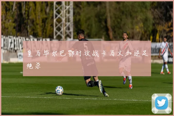 皇马毕尔巴鄂对攻战卡马文加逆足绝杀