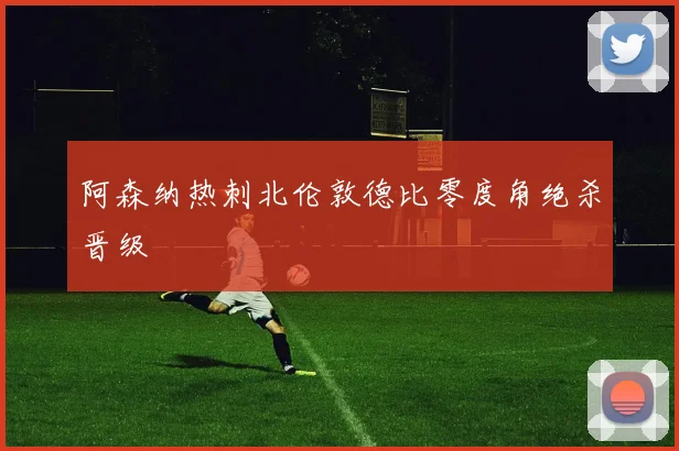 阿森纳热刺北伦敦德比零度角绝杀晋级