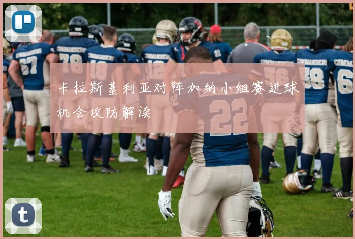卡拉斯基利亚对阵加纳小组赛进球机会攻防解读