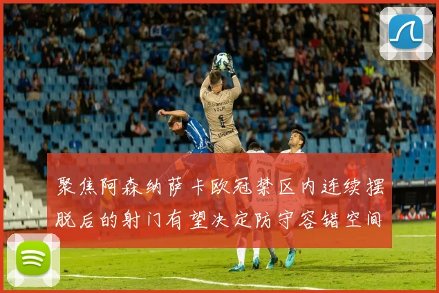 聚焦阿森纳萨卡欧冠禁区内连续摆脱后的射门有望决定防守容错空间