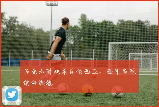 马竞加时绝杀瓦伦西亚，西甲争冠续命燃爆
