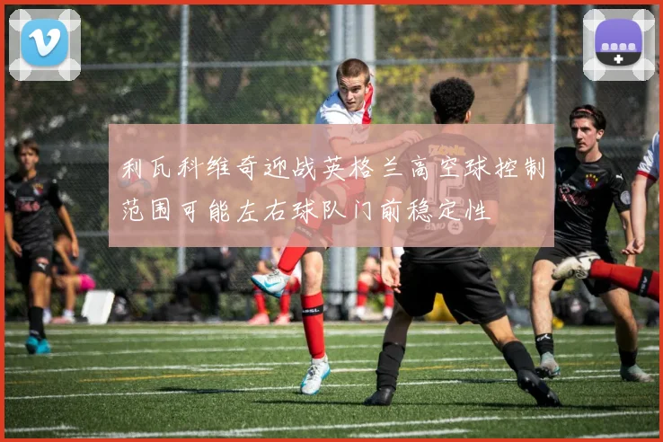 利瓦科维奇迎战英格兰高空球控制范围可能左右球队门前稳定性
