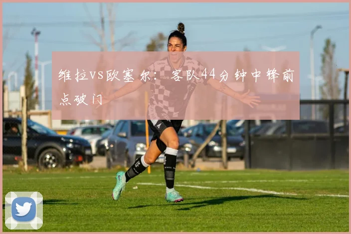 维拉vs欧塞尔：客队44分钟中锋前点破门