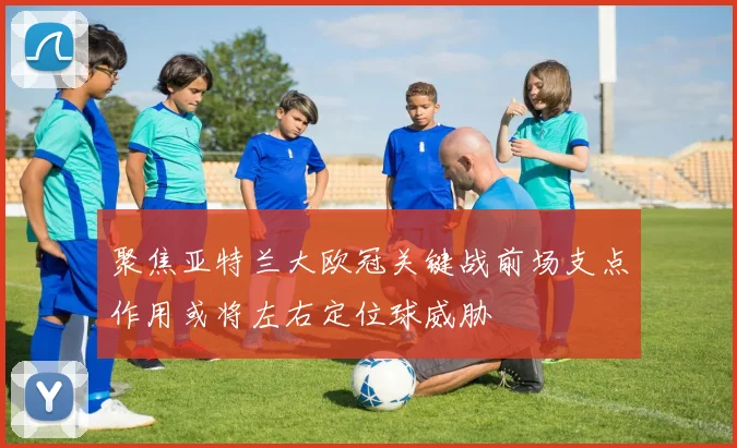 聚焦亚特兰大欧冠关键战前场支点作用或将左右定位球威胁