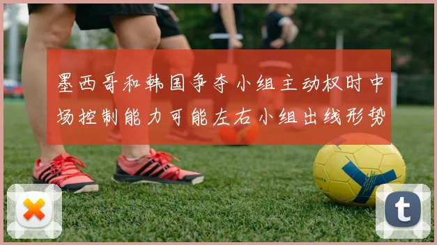 墨西哥和韩国争夺小组主动权时中场控制能力可能左右小组出线形势