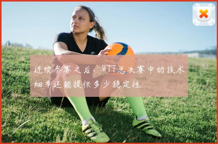 连续参赛之后,WTT总决赛中的技术细节还能提供多少稳定性
