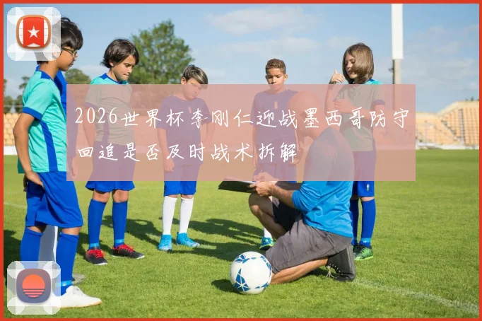 2026世界杯李刚仁迎战墨西哥防守回追是否及时战术拆解