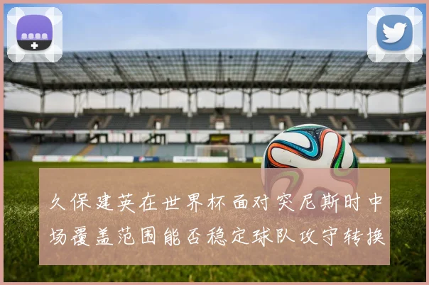 久保建英在世界杯面对突尼斯时中场覆盖范围能否稳定球队攻守转换