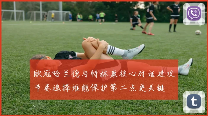 欧冠哈兰德与特林康核心对话进攻节奏选择谁能保护第二点更关键