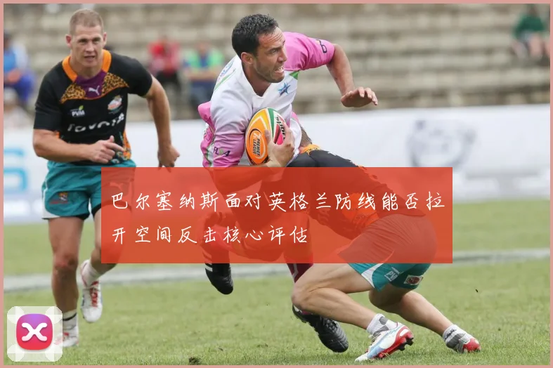 巴尔塞纳斯面对英格兰防线能否拉开空间反击核心评估