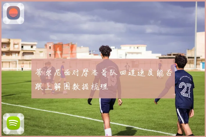 蒂尔尼面对摩洛哥队回追速度能否跟上解围数据梳理