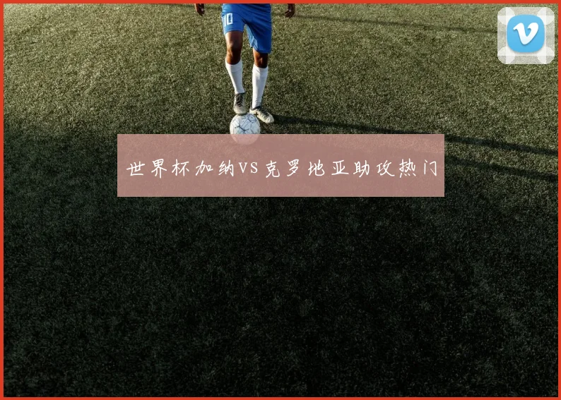 世界杯加纳vs克罗地亚助攻热门