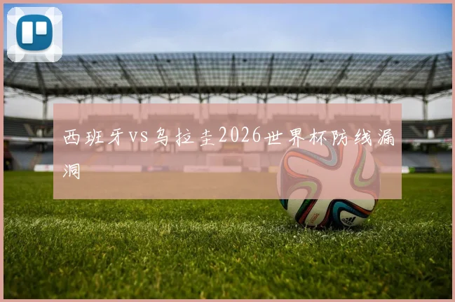 西班牙vs乌拉圭2026世界杯防线漏洞