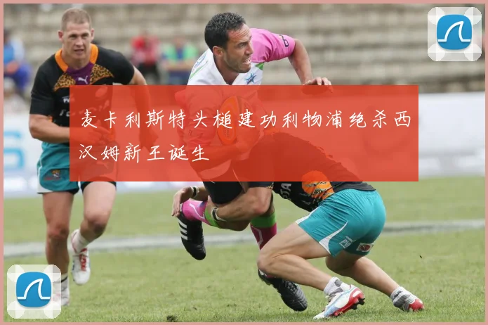 麦卡利斯特头槌建功利物浦绝杀西汉姆新王诞生