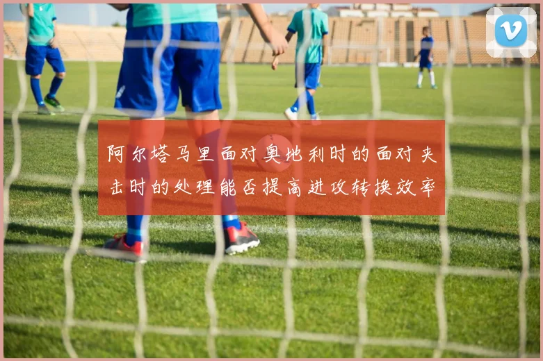 阿尔塔马里面对奥地利时的面对夹击时的处理能否提高进攻转换效率