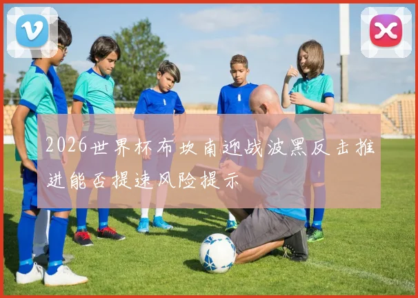 2026世界杯布坎南迎战波黑反击推进能否提速风险提示