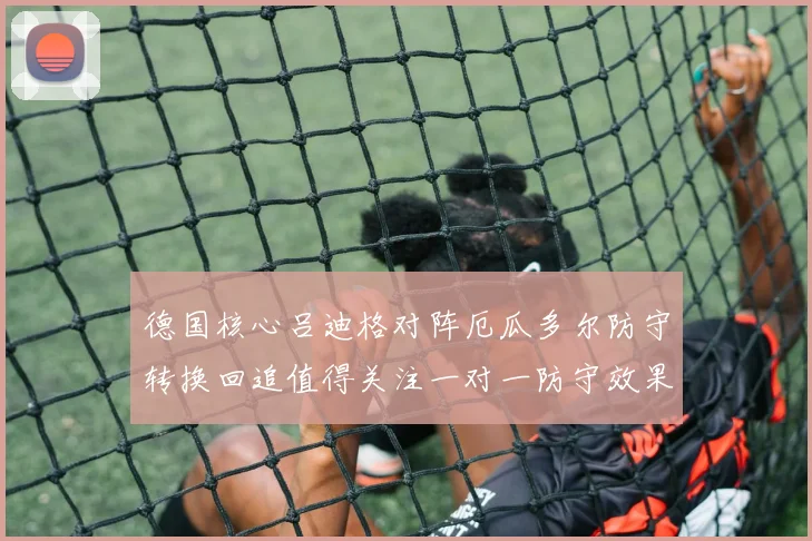 德国核心吕迪格对阵厄瓜多尔防守转换回追值得关注一对一防守效果
