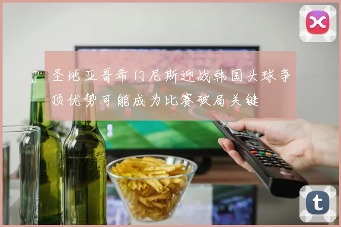 圣地亚哥希门尼斯迎战韩国头球争顶优势可能成为比赛破局关键