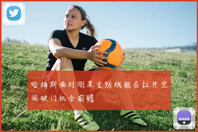 哈梅斯面对刚果金防线能否拉开空间破门机会前瞻