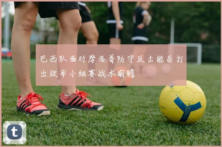 巴西队面对摩洛哥防守反击能否打出效率小组赛战术前瞻