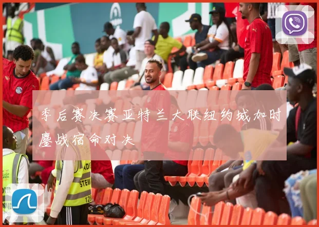 季后赛决赛亚特兰大联纽约城加时鏖战宿命对决