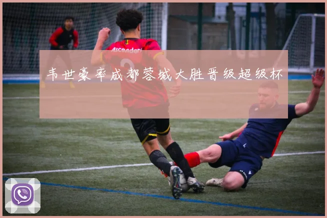 韦世豪率成都蓉城大胜晋级超级杯