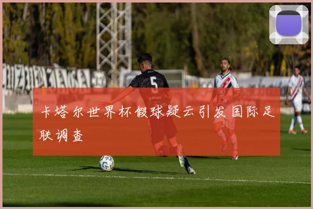 卡塔尔世界杯假球疑云引发国际足联调查