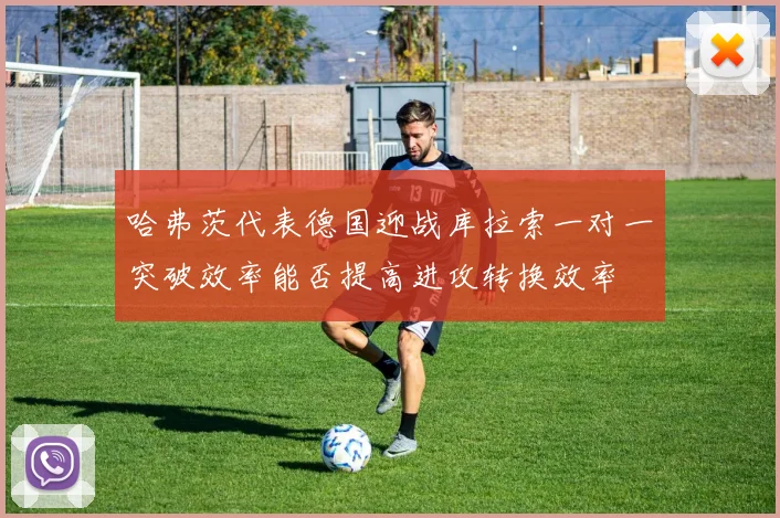 哈弗茨代表德国迎战库拉索一对一突破效率能否提高进攻转换效率