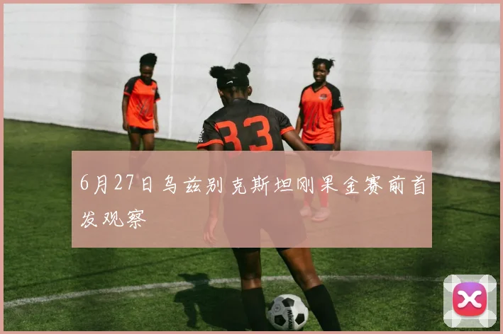 6月27日乌兹别克斯坦刚果金赛前首发观察