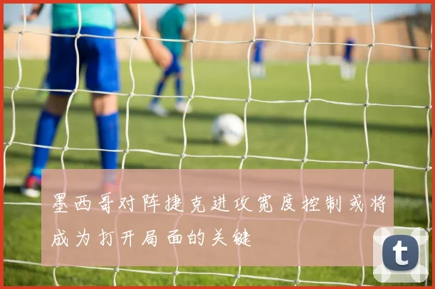 墨西哥对阵捷克进攻宽度控制或将成为打开局面的关键