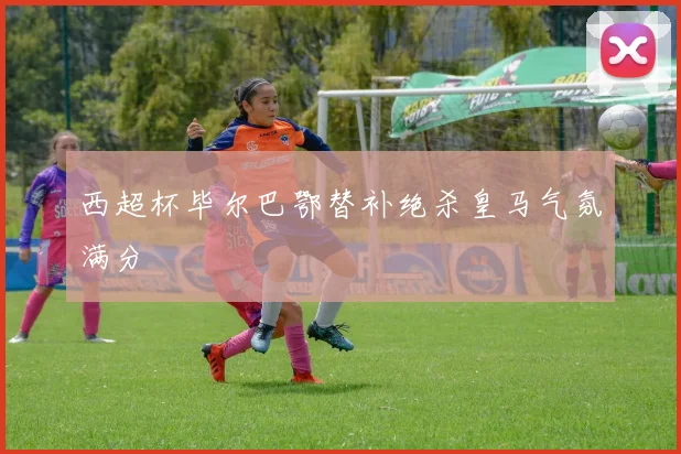 西超杯毕尔巴鄂替补绝杀皇马气氛满分