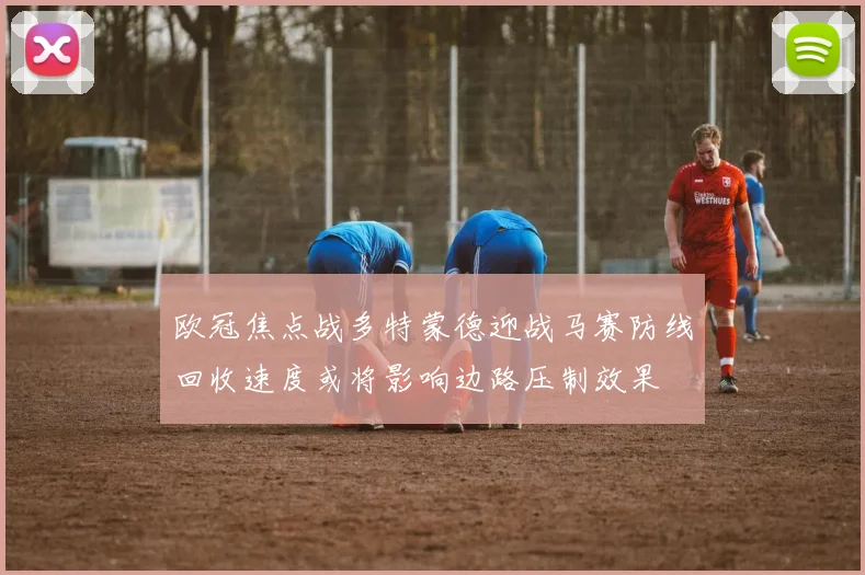 欧冠焦点战多特蒙德迎战马赛防线回收速度或将影响边路压制效果