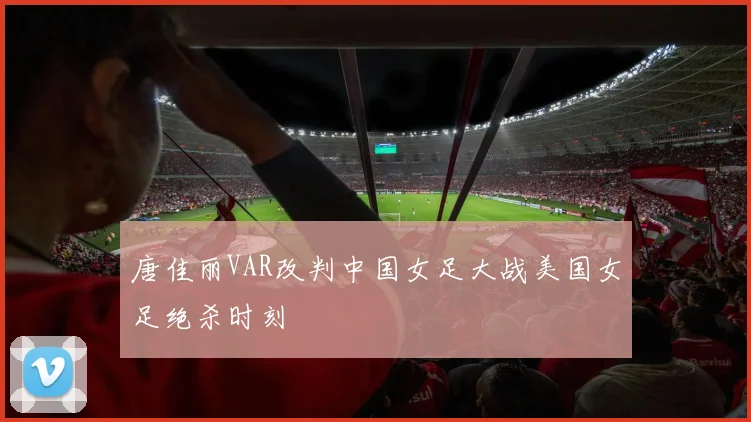 唐佳丽VAR改判中国女足大战美国女足绝杀时刻
