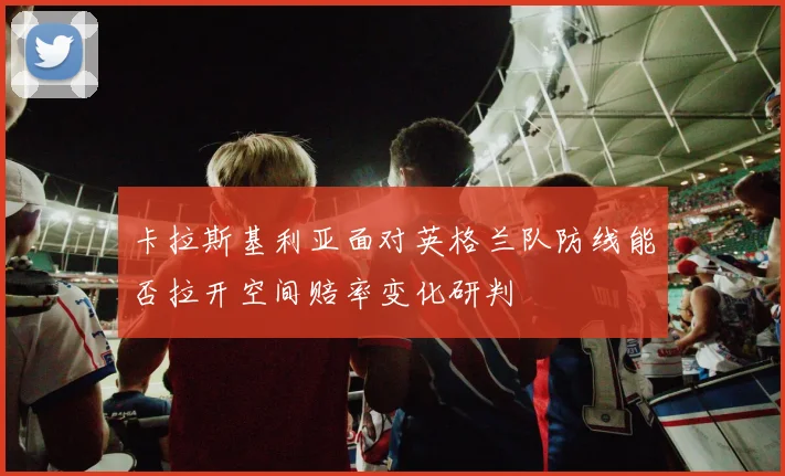 卡拉斯基利亚面对英格兰队防线能否拉开空间赔率变化研判