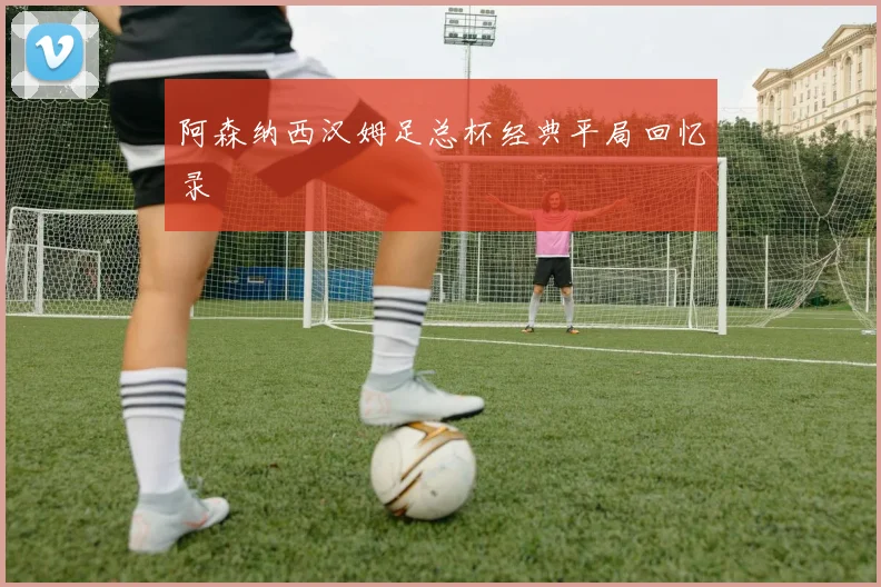 阿森纳西汉姆足总杯经典平局回忆录