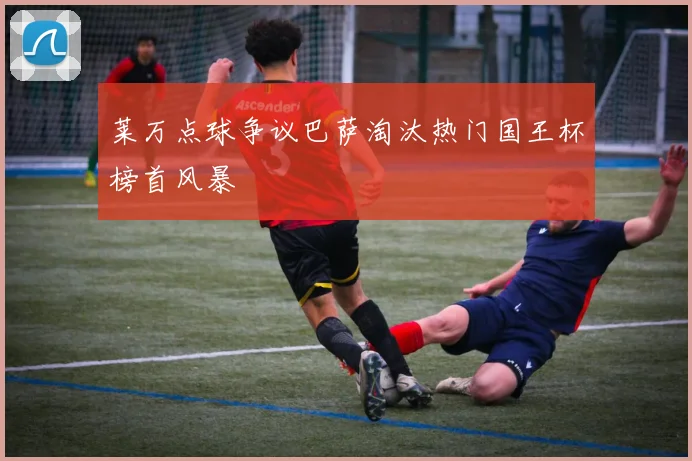 莱万点球争议巴萨淘汰热门国王杯榜首风暴