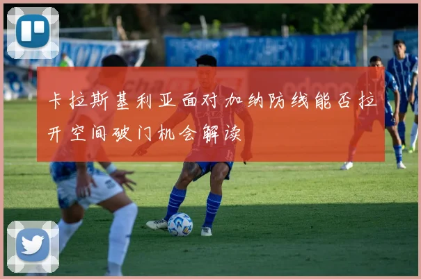 卡拉斯基利亚面对加纳防线能否拉开空间破门机会解读
