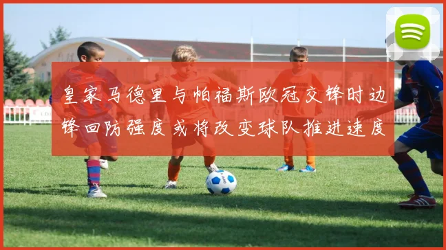 皇家马德里与帕福斯欧冠交锋时边锋回防强度或将改变球队推进速度